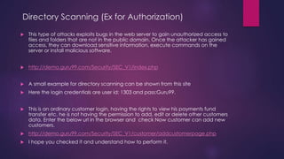 Directory Scanning (Ex for Authorization)
 This type of attacks exploits bugs in the web server to gain unauthorized access to
files and folders that are not in the public domain. Once the attacker has gained
access, they can download sensitive information, execute commands on the
server or install malicious software.
 http://demo.guru99.com/Security/SEC_V1/index.php
 A small example for directory scanning can be shown from this site
 Here the login credentials are user id: 1303 and pass:Guru99.
 This is an ordinary customer login, having the rights to view his payments fund
transfer etc. he is not having the permission to add, edit or delete other customers
data. Enter the below url in the browser and check Now customer can add new
customers.
 http://demo.guru99.com/Security/SEC_V1/customer/addcustomerpage.php
 I hope you checked it and understand how to perform it.
 