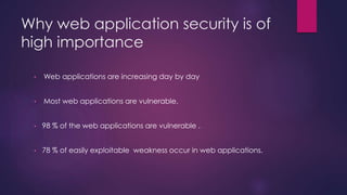 Why web application security is of
high importance
• Web applications are increasing day by day
• Most web applications are vulnerable.
• 98 % of the web applications are vulnerable .
• 78 % of easily exploitable weakness occur in web applications.
 