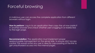 Forceful browsing
A malicious user can access the complete application from different
browsers without login.
How to perform: Log in to an application then copy the url now paste it
in another browser and check whether user is logging in or redirected
to the login page.
Recommendation: The application must implement proper
session/cookie management on the server side, to ensure strict access
control. This would avoid any user in directly copy-pasting of the link to
get unauthorized access into the internal pages.
 