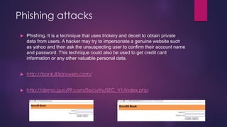 Phishing attacks
 Phishing. It is a technique that uses trickery and deceit to obtain private
data from users. A hacker may try to impersonate a genuine website such
as yahoo and then ask the unsuspecting user to confirm their account name
and password. This technique could also be used to get credit card
information or any other valuable personal data.
 http://bank.83answers.com/
 http://demo.guru99.com/Security/SEC_V1/index.php
 