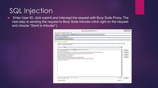 SQL Injection
 Enter User ID, click submit and intercept the request with Burp Suite Proxy. The
next step is sending the request to Burp Suite Intruder (click right on the request
and choose “Send to Intruder”).
 