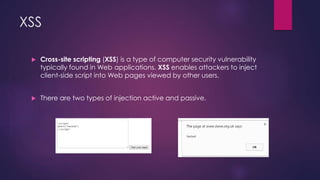 XSS
 Cross-site scripting (XSS) is a type of computer security vulnerability
typically found in Web applications. XSS enables attackers to inject
client-side script into Web pages viewed by other users.
 There are two types of injection active and passive.
 