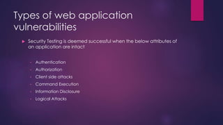 Types of web application
vulnerabilities
 Security Testing is deemed successful when the below attributes of
an application are intact
• Authentication
• Authorization
• Client side attacks
• Command Execution
• Information Disclosure
• Logical Attacks
 