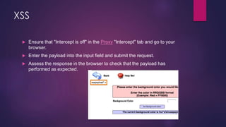 XSS
 Ensure that "Intercept is off" in the Proxy "Intercept" tab and go to your
browser.
 Enter the payload into the input field and submit the request.
 Assess the response in the browser to check that the payload has
performed as expected.
 