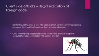 Client side attacks – illegal execution of
foreign code
• Content Spoofing tricks a user into believing that certain content appearing
on a web site is legitimate and not from an external source.
 Cross-site Scripting (XSS) forces a web site to echo attacker-supplied
executable code, which loads into a user’s browser.
 