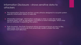 Information Disclosure – shows sensitive data to
attackers
 The Information Disclosure section covers attacks designed to acquire system
specific information about a web site.
 Information leakage : Information Leakage is when a web site reveals
sensitive data, such as developer comments or error messages, which may
aid an attacker in exploiting the system.
 Path traversal : The Path Traversal attack technique forces access to files,
directories, and commands that potentially reside outside the web
document root directory.
 