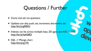Questions / Further
•   Come and ask me questions

•   Updates can also push, set, increment, decrement, etc
    http://bit.ly/gEfKOr

•   Indexes can be across multiple keys, 2D (geo) and ASC / DESC
    http://bit.ly/hpK68Q

•   SQL -> Mongo chart
    http://bit.ly/ig1Yfj
 