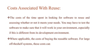 Costs Associated With Reuse:
The costs of the time spent in looking for software to reuse and
assessing whether or not it meets your needs. You may have to test the
software to make sure that it will work in your environment, especially
if this is different from its development environment.
Where applicable, the costs of buying the reusable software. For large
off-theshelf systems, these costs can
 