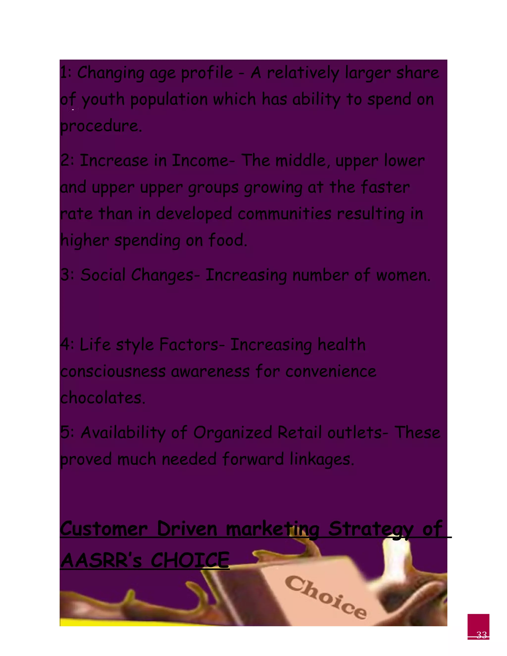33
1: Changing age profile - A relatively larger share
of youth population which has ability to spend on
procedure.
2: Increase in Income- The middle, upper lower
and upper upper groups growing at the faster
rate than in developed communities resulting in
higher spending on food.
3: Social Changes- Increasing number of women.
4: Life style Factors- Increasing health
consciousness awareness for convenience
chocolates.
5: Availability of Organized Retail outlets- These
proved much needed forward linkages.
Customer Driven marketing Strategy of
AASRR’s CHOICE
 