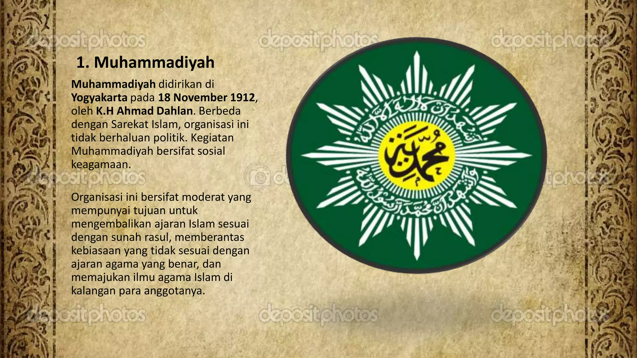 1. Muhammadiyah
Muhammadiyah didirikan di
Yogyakarta pada 18 November 1912,
oleh K.H Ahmad Dahlan. Berbeda
dengan Sarekat Islam, organisasi ini
tidak berhaluan politik. Kegiatan
Muhammadiyah bersifat sosial
keagamaan.
Organisasi ini bersifat moderat yang
mempunyai tujuan untuk
mengembalikan ajaran Islam sesuai
dengan sunah rasul, memberantas
kebiasaan yang tidak sesuai dengan
ajaran agama yang benar, dan
memajukan ilmu agama Islam di
kalangan para anggotanya.
 