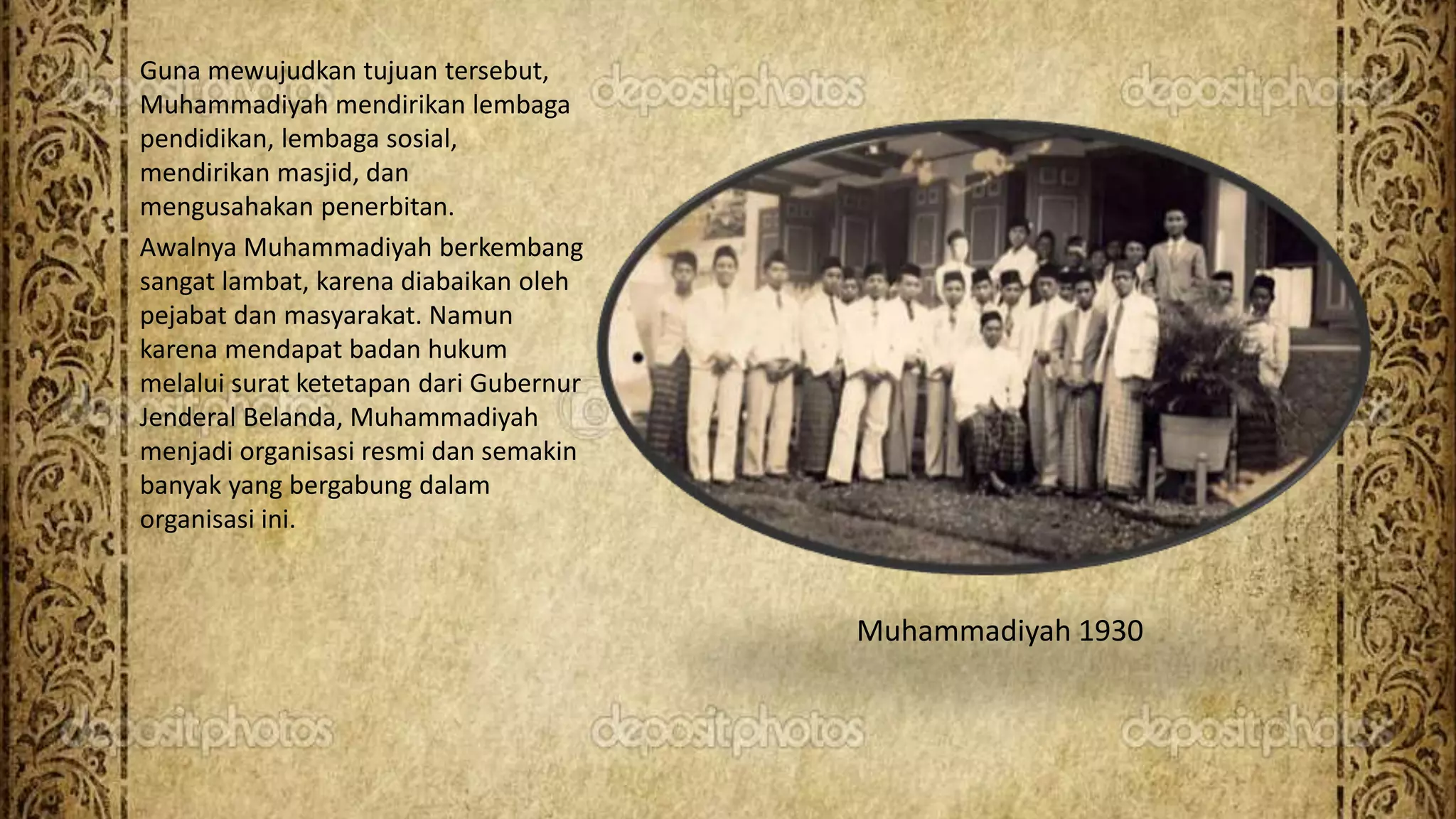 Guna mewujudkan tujuan tersebut,
Muhammadiyah mendirikan lembaga
pendidikan, lembaga sosial,
mendirikan masjid, dan
mengusahakan penerbitan.
Awalnya Muhammadiyah berkembang
sangat lambat, karena diabaikan oleh
pejabat dan masyarakat. Namun
karena mendapat badan hukum
melalui surat ketetapan dari Gubernur
Jenderal Belanda, Muhammadiyah
menjadi organisasi resmi dan semakin
banyak yang bergabung dalam
organisasi ini.
Muhammadiyah 1930
 