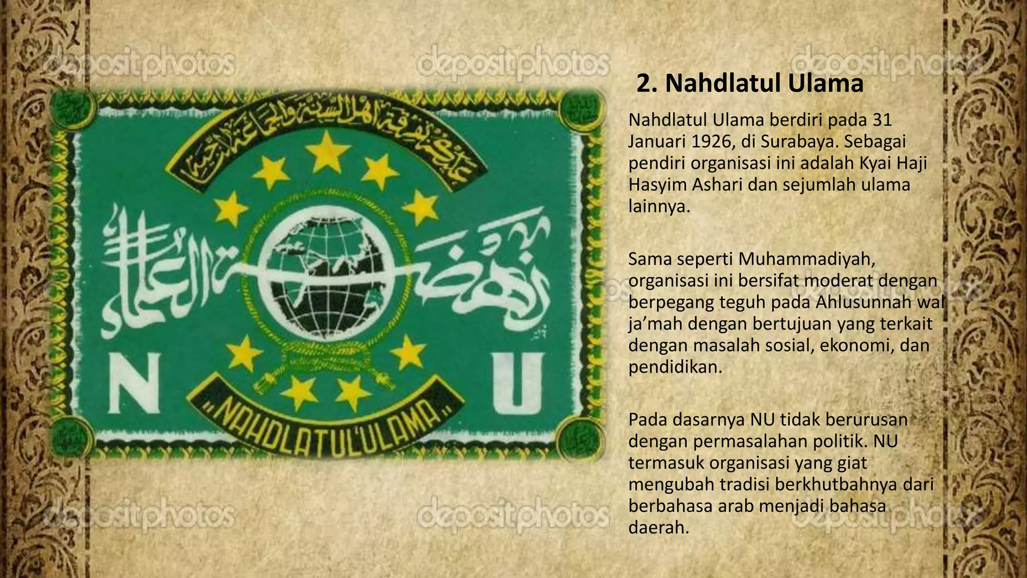 2. Nahdlatul Ulama
Nahdlatul Ulama berdiri pada 31
Januari 1926, di Surabaya. Sebagai
pendiri organisasi ini adalah Kyai Haji
Hasyim Ashari dan sejumlah ulama
lainnya.
Sama seperti Muhammadiyah,
organisasi ini bersifat moderat dengan
berpegang teguh pada Ahlusunnah wal
ja’mah dengan bertujuan yang terkait
dengan masalah sosial, ekonomi, dan
pendidikan.
Pada dasarnya NU tidak berurusan
dengan permasalahan politik. NU
termasuk organisasi yang giat
mengubah tradisi berkhutbahnya dari
berbahasa arab menjadi bahasa
daerah.
 