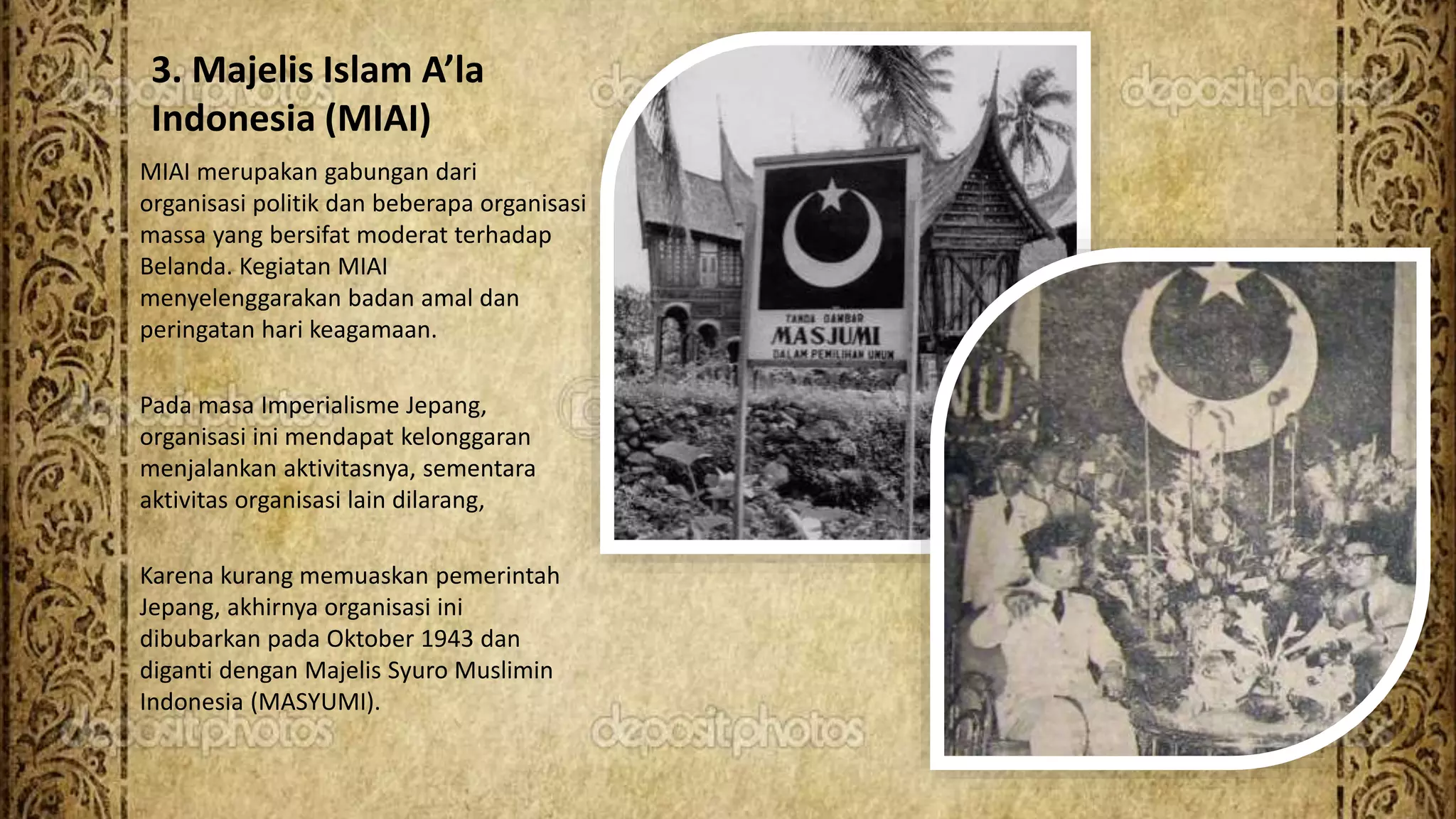 3. Majelis Islam A’la
Indonesia (MIAI)
MIAI merupakan gabungan dari
organisasi politik dan beberapa organisasi
massa yang bersifat moderat terhadap
Belanda. Kegiatan MIAI
menyelenggarakan badan amal dan
peringatan hari keagamaan.
Pada masa Imperialisme Jepang,
organisasi ini mendapat kelonggaran
menjalankan aktivitasnya, sementara
aktivitas organisasi lain dilarang,
Karena kurang memuaskan pemerintah
Jepang, akhirnya organisasi ini
dibubarkan pada Oktober 1943 dan
diganti dengan Majelis Syuro Muslimin
Indonesia (MASYUMI).
 