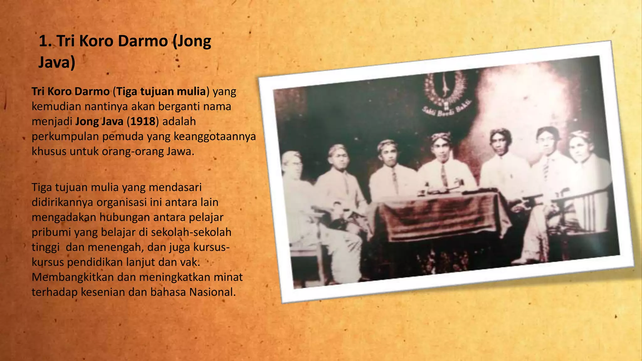 1. Tri Koro Darmo (Jong
Java)
Tri Koro Darmo (Tiga tujuan mulia) yang
kemudian nantinya akan berganti nama
menjadi Jong Java (1918) adalah
perkumpulan pemuda yang keanggotaannya
khusus untuk orang-orang Jawa.
Tiga tujuan mulia yang mendasari
didirikannya organisasi ini antara lain
mengadakan hubungan antara pelajar
pribumi yang belajar di sekolah-sekolah
tinggi dan menengah, dan juga kursus-
kursus pendidikan lanjut dan vak.
Membangkitkan dan meningkatkan minat
terhadap kesenian dan bahasa Nasional.
 