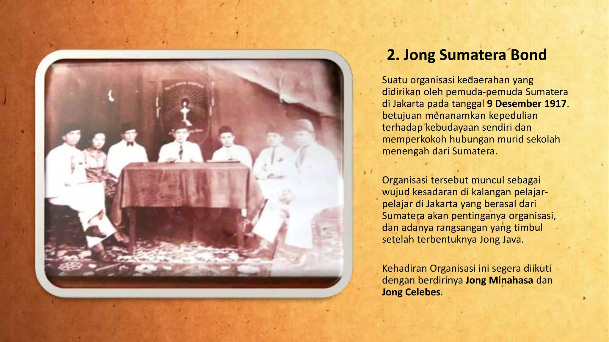2. Jong Sumatera Bond
Suatu organisasi kedaerahan yang
didirikan oleh pemuda-pemuda Sumatera
di Jakarta pada tanggal 9 Desember 1917.
betujuan menanamkan kepedulian
terhadap kebudayaan sendiri dan
memperkokoh hubungan murid sekolah
menengah dari Sumatera.
Organisasi tersebut muncul sebagai
wujud kesadaran di kalangan pelajar-
pelajar di Jakarta yang berasal dari
Sumatera akan pentinganya organisasi,
dan adanya rangsangan yang timbul
setelah terbentuknya Jong Java.
Kehadiran Organisasi ini segera diikuti
dengan berdirinya Jong Minahasa dan
Jong Celebes.
 