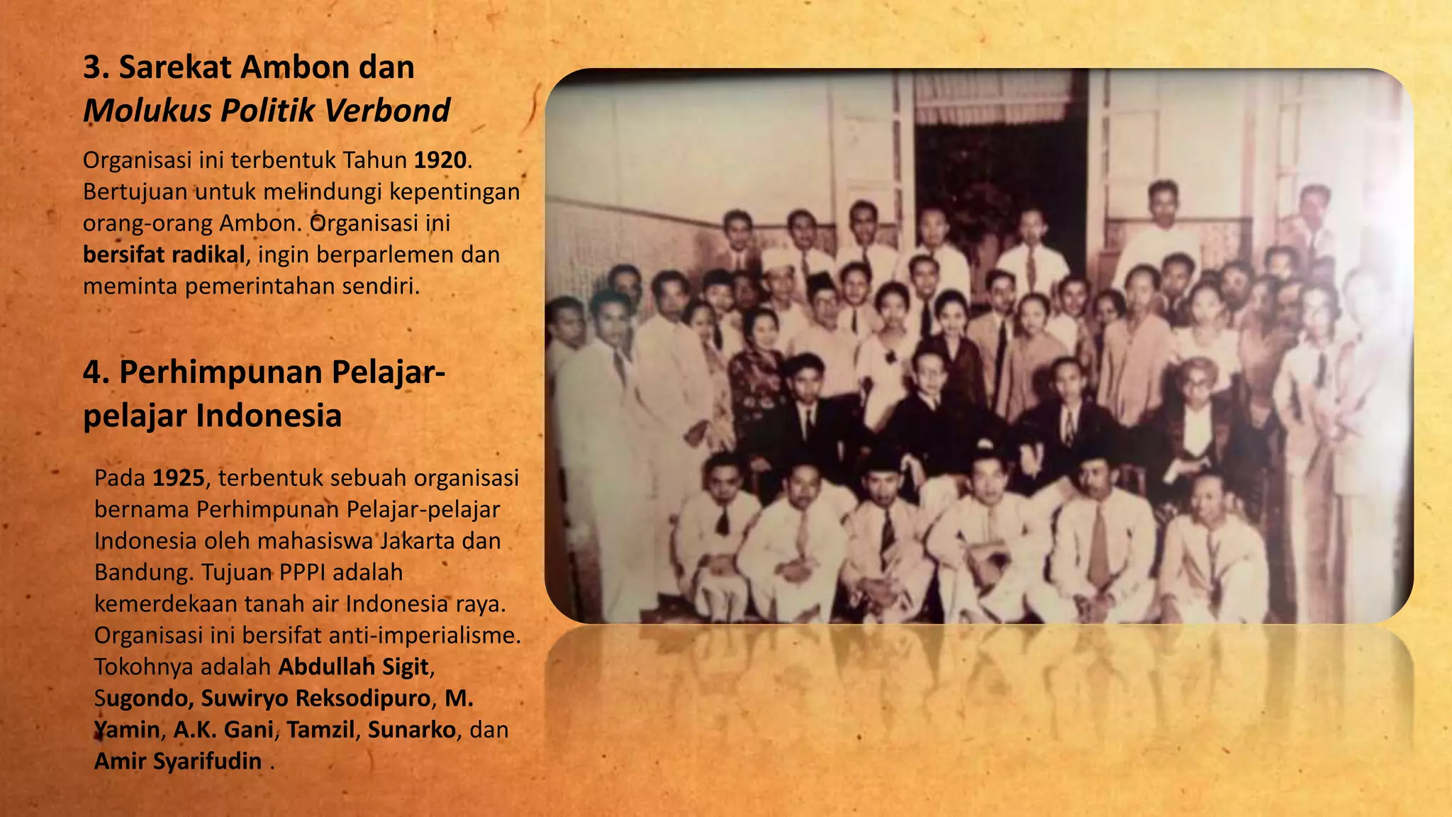 3. Sarekat Ambon dan
Molukus Politik Verbond
Organisasi ini terbentuk Tahun 1920.
Bertujuan untuk melindungi kepentingan
orang-orang Ambon. Organisasi ini
bersifat radikal, ingin berparlemen dan
meminta pemerintahan sendiri.
4. Perhimpunan Pelajar-
pelajar Indonesia
Pada 1925, terbentuk sebuah organisasi
bernama Perhimpunan Pelajar-pelajar
Indonesia oleh mahasiswa Jakarta dan
Bandung. Tujuan PPPI adalah
kemerdekaan tanah air Indonesia raya.
Organisasi ini bersifat anti-imperialisme.
Tokohnya adalah Abdullah Sigit,
Sugondo, Suwiryo Reksodipuro, M.
Yamin, A.K. Gani, Tamzil, Sunarko, dan
Amir Syarifudin .
 