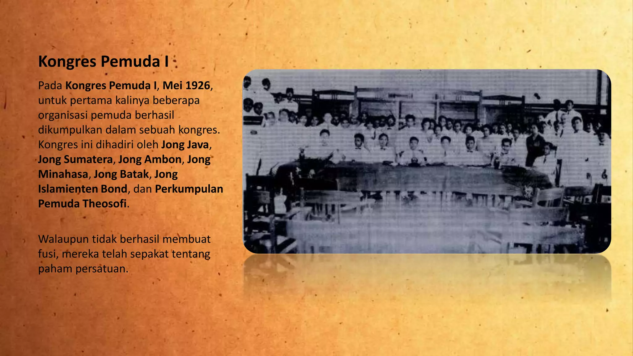 Kongres Pemuda I
Pada Kongres Pemuda I, Mei 1926,
untuk pertama kalinya beberapa
organisasi pemuda berhasil
dikumpulkan dalam sebuah kongres.
Kongres ini dihadiri oleh Jong Java,
Jong Sumatera, Jong Ambon, Jong
Minahasa, Jong Batak, Jong
Islamienten Bond, dan Perkumpulan
Pemuda Theosofi.
Walaupun tidak berhasil membuat
fusi, mereka telah sepakat tentang
paham persatuan.
 