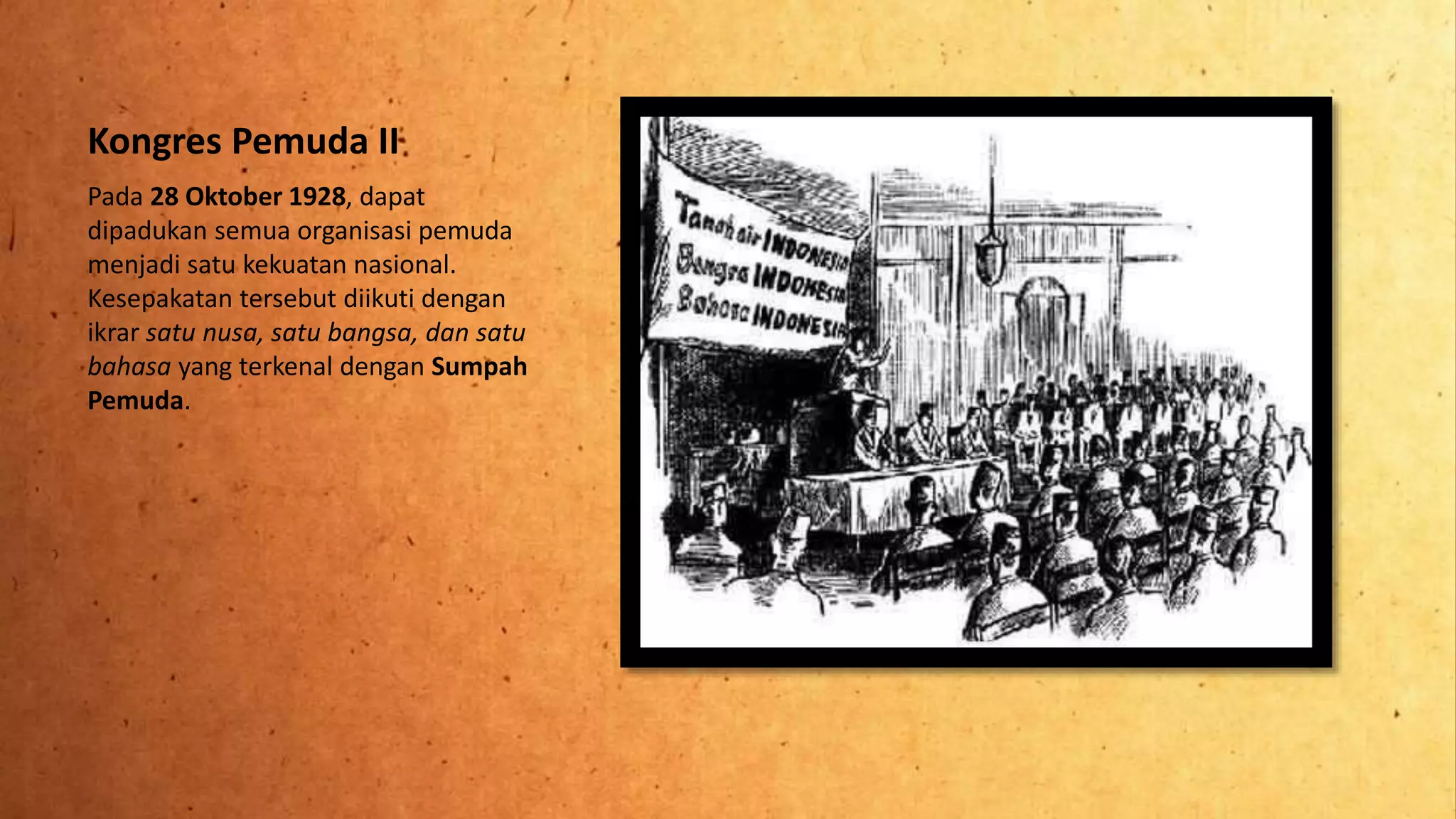 Kongres Pemuda II
Pada 28 Oktober 1928, dapat
dipadukan semua organisasi pemuda
menjadi satu kekuatan nasional.
Kesepakatan tersebut diikuti dengan
ikrar satu nusa, satu bangsa, dan satu
bahasa yang terkenal dengan Sumpah
Pemuda.
 
