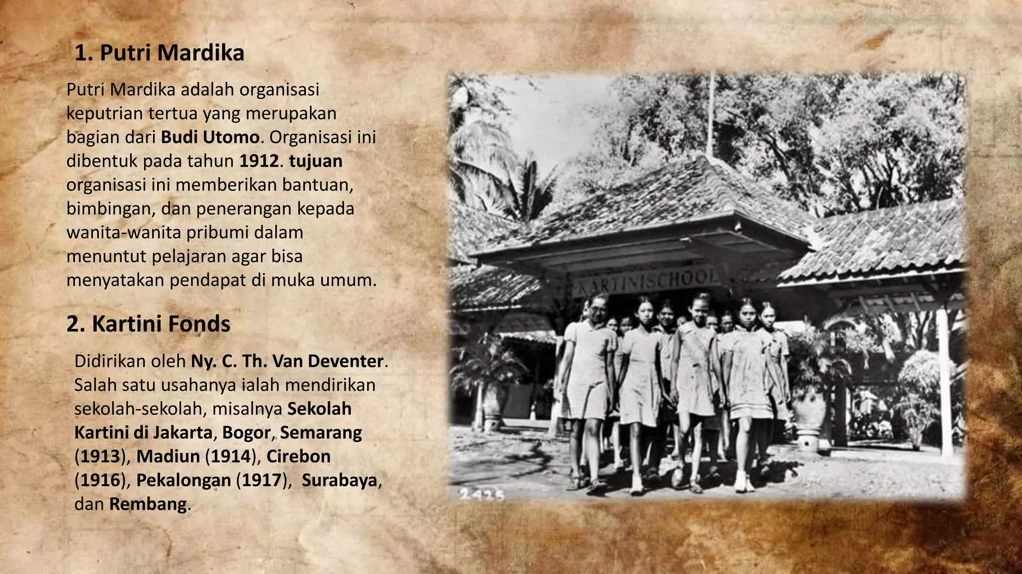 1. Putri Mardika
Putri Mardika adalah organisasi
keputrian tertua yang merupakan
bagian dari Budi Utomo. Organisasi ini
dibentuk pada tahun 1912. tujuan
organisasi ini memberikan bantuan,
bimbingan, dan penerangan kepada
wanita-wanita pribumi dalam
menuntut pelajaran agar bisa
menyatakan pendapat di muka umum.
2. Kartini Fonds
Didirikan oleh Ny. C. Th. Van Deventer.
Salah satu usahanya ialah mendirikan
sekolah-sekolah, misalnya Sekolah
Kartini di Jakarta, Bogor, Semarang
(1913), Madiun (1914), Cirebon
(1916), Pekalongan (1917), Surabaya,
dan Rembang.
 
