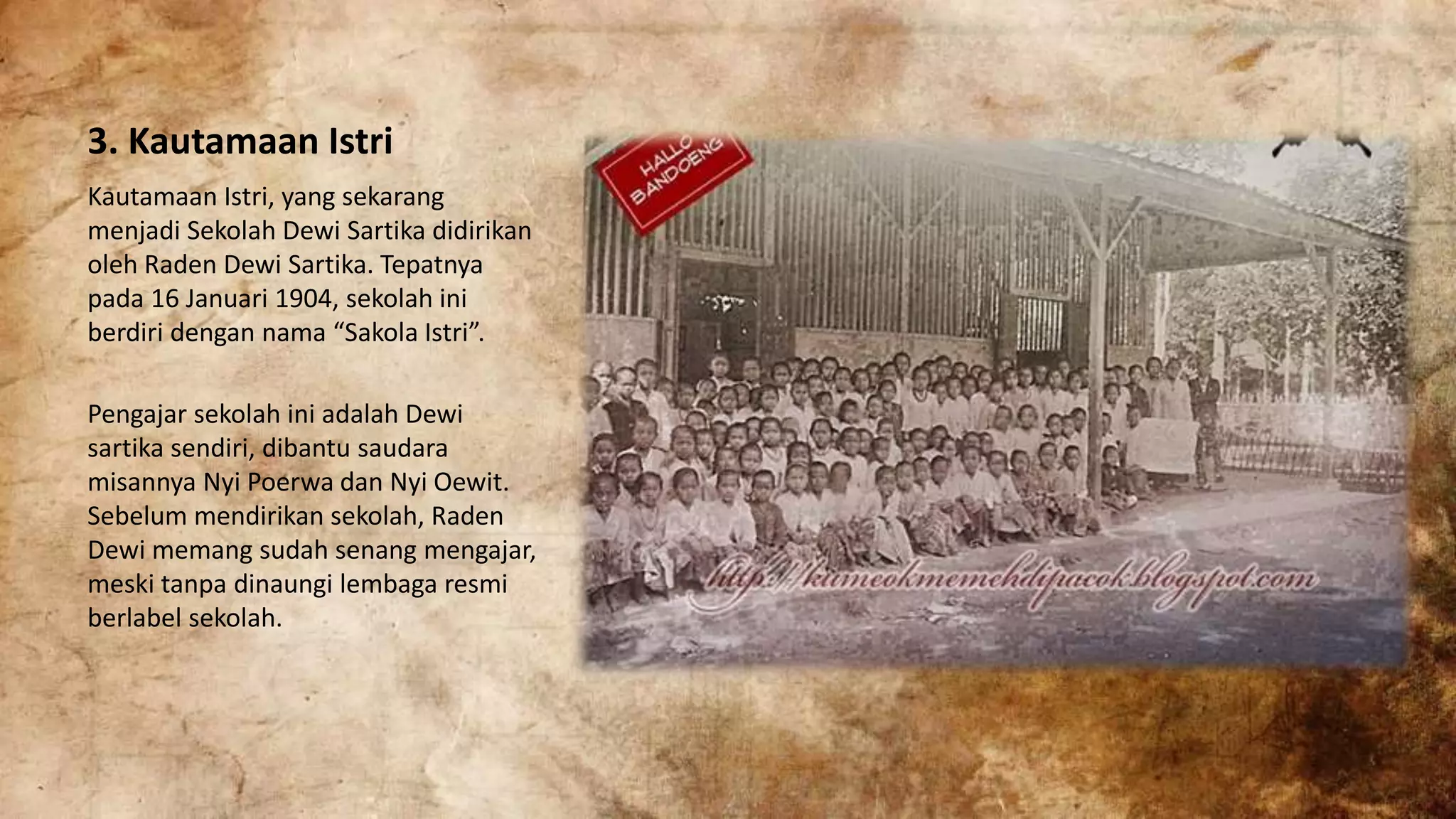 3. Kautamaan Istri
Kautamaan Istri, yang sekarang
menjadi Sekolah Dewi Sartika didirikan
oleh Raden Dewi Sartika. Tepatnya
pada 16 Januari 1904, sekolah ini
berdiri dengan nama “Sakola Istri”.
Pengajar sekolah ini adalah Dewi
sartika sendiri, dibantu saudara
misannya Nyi Poerwa dan Nyi Oewit.
Sebelum mendirikan sekolah, Raden
Dewi memang sudah senang mengajar,
meski tanpa dinaungi lembaga resmi
berlabel sekolah.
 