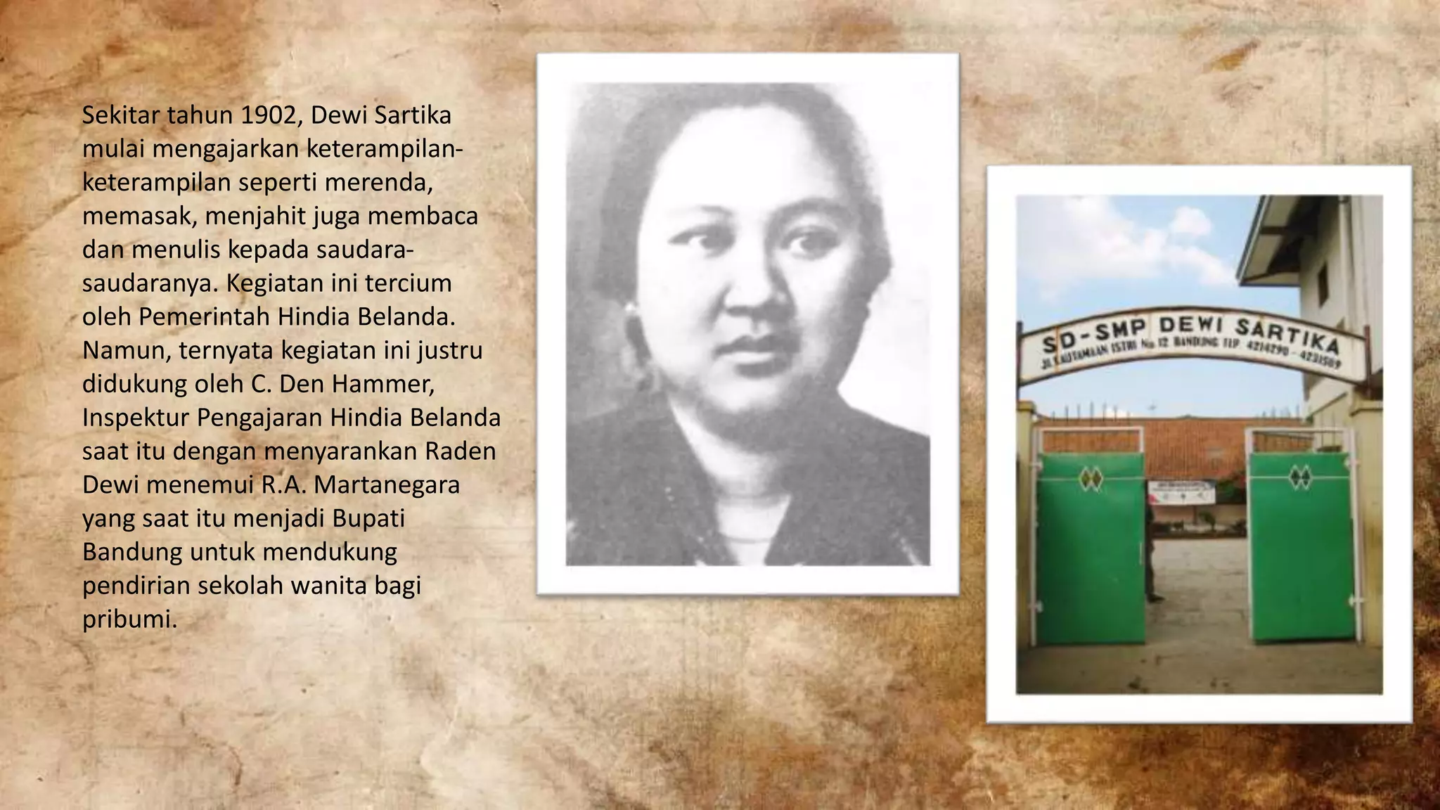 Sekitar tahun 1902, Dewi Sartika
mulai mengajarkan keterampilan-
keterampilan seperti merenda,
memasak, menjahit juga membaca
dan menulis kepada saudara-
saudaranya. Kegiatan ini tercium
oleh Pemerintah Hindia Belanda.
Namun, ternyata kegiatan ini justru
didukung oleh C. Den Hammer,
Inspektur Pengajaran Hindia Belanda
saat itu dengan menyarankan Raden
Dewi menemui R.A. Martanegara
yang saat itu menjadi Bupati
Bandung untuk mendukung
pendirian sekolah wanita bagi
pribumi.
 