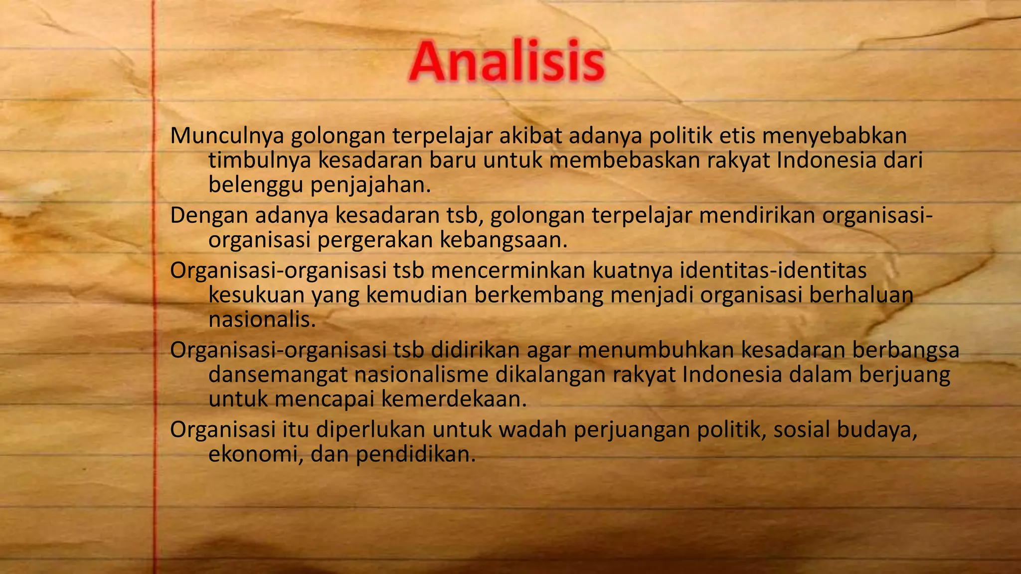 Munculnya golongan terpelajar akibat adanya politik etis menyebabkan
timbulnya kesadaran baru untuk membebaskan rakyat Indonesia dari
belenggu penjajahan.
Dengan adanya kesadaran tsb, golongan terpelajar mendirikan organisasi-
organisasi pergerakan kebangsaan.
Organisasi-organisasi tsb mencerminkan kuatnya identitas-identitas
kesukuan yang kemudian berkembang menjadi organisasi berhaluan
nasionalis.
Organisasi-organisasi tsb didirikan agar menumbuhkan kesadaran berbangsa
dansemangat nasionalisme dikalangan rakyat Indonesia dalam berjuang
untuk mencapai kemerdekaan.
Organisasi itu diperlukan untuk wadah perjuangan politik, sosial budaya,
ekonomi, dan pendidikan.
 