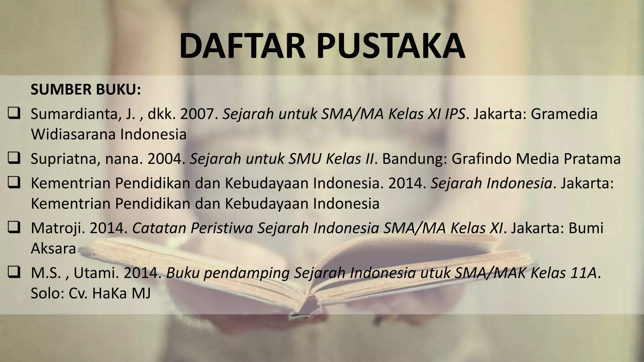 DAFTAR PUSTAKA
SUMBER BUKU:
 Sumardianta, J. , dkk. 2007. Sejarah untuk SMA/MA Kelas XI IPS. Jakarta: Gramedia
Widiasarana Indonesia
 Supriatna, nana. 2004. Sejarah untuk SMU Kelas II. Bandung: Grafindo Media Pratama
 Kementrian Pendidikan dan Kebudayaan Indonesia. 2014. Sejarah Indonesia. Jakarta:
Kementrian Pendidikan dan Kebudayaan Indonesia
 Matroji. 2014. Catatan Peristiwa Sejarah Indonesia SMA/MA Kelas XI. Jakarta: Bumi
Aksara
 M.S. , Utami. 2014. Buku pendamping Sejarah Indonesia utuk SMA/MAK Kelas 11A.
Solo: Cv. HaKa MJ
 