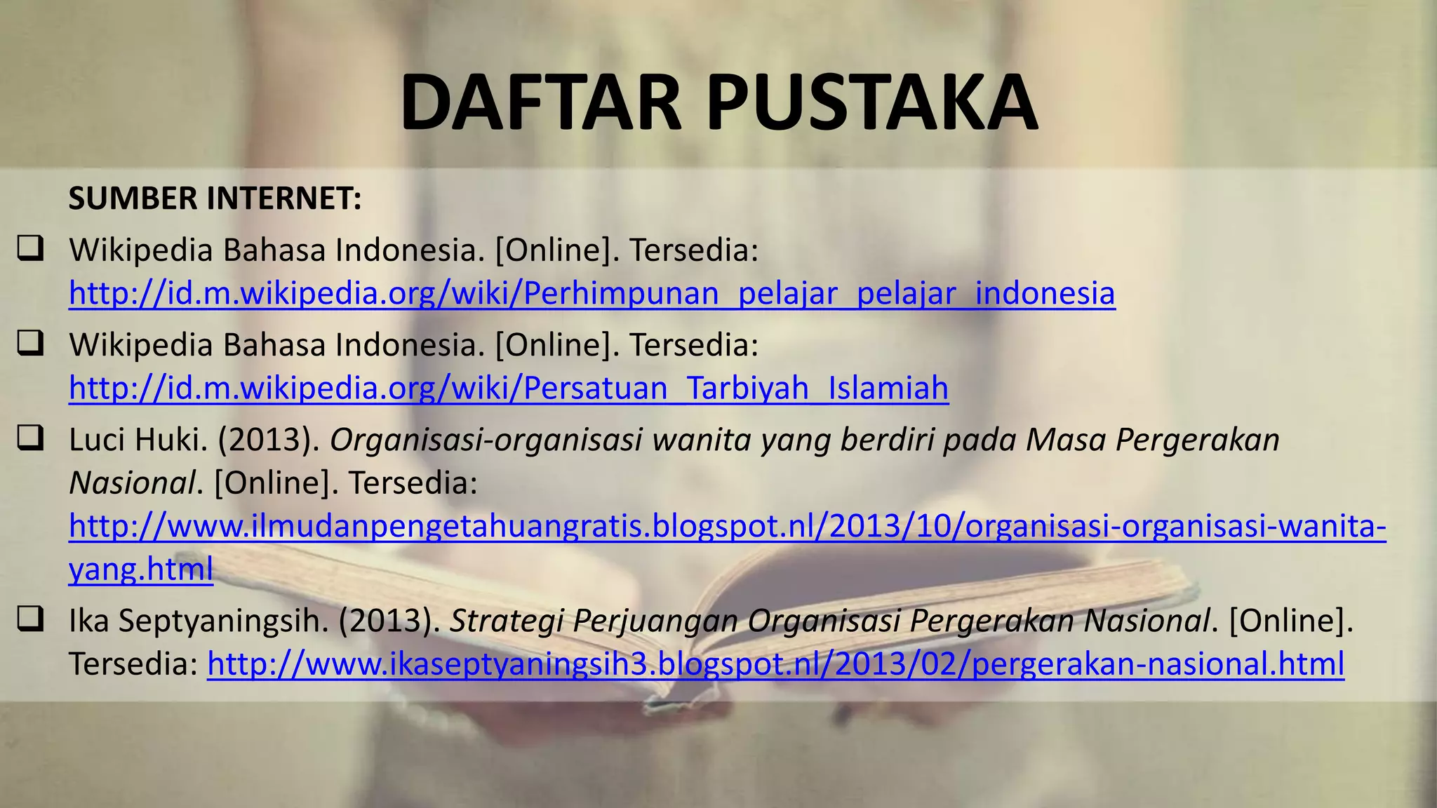 DAFTAR PUSTAKA
SUMBER INTERNET:
 Wikipedia Bahasa Indonesia. [Online]. Tersedia:
http://id.m.wikipedia.org/wiki/Perhimpunan_pelajar_pelajar_indonesia
 Wikipedia Bahasa Indonesia. [Online]. Tersedia:
http://id.m.wikipedia.org/wiki/Persatuan_Tarbiyah_Islamiah
 Luci Huki. (2013). Organisasi-organisasi wanita yang berdiri pada Masa Pergerakan
Nasional. [Online]. Tersedia:
http://www.ilmudanpengetahuangratis.blogspot.nl/2013/10/organisasi-organisasi-wanita-
yang.html
 Ika Septyaningsih. (2013). Strategi Perjuangan Organisasi Pergerakan Nasional. [Online].
Tersedia: http://www.ikaseptyaningsih3.blogspot.nl/2013/02/pergerakan-nasional.html
 