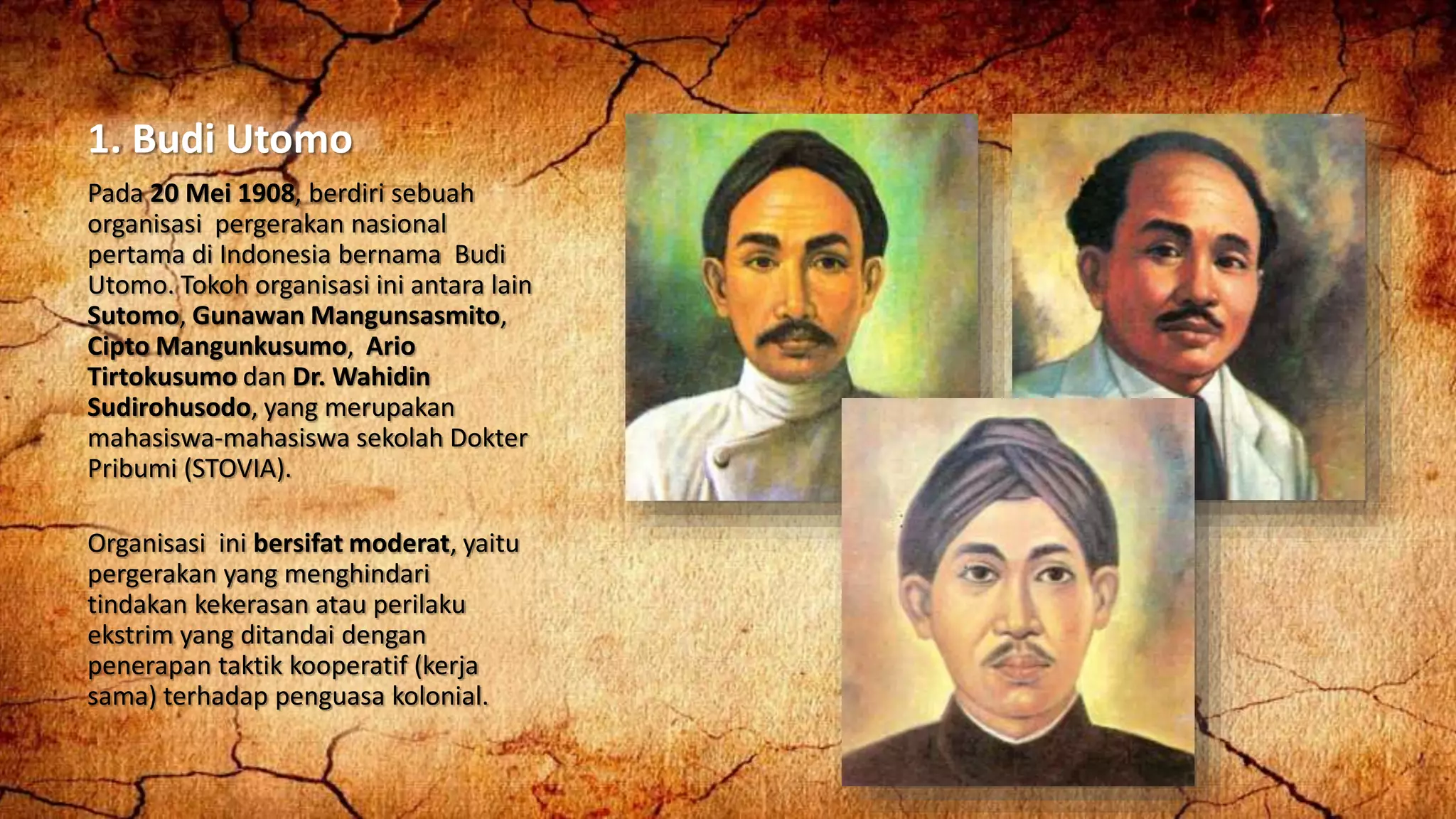1. Budi Utomo
Pada 20 Mei 1908, berdiri sebuah
organisasi pergerakan nasional
pertama di Indonesia bernama Budi
Utomo. Tokoh organisasi ini antara lain
Sutomo, Gunawan Mangunsasmito,
Cipto Mangunkusumo, Ario
Tirtokusumo dan Dr. Wahidin
Sudirohusodo, yang merupakan
mahasiswa-mahasiswa sekolah Dokter
Pribumi (STOVIA).
Organisasi ini bersifat moderat, yaitu
pergerakan yang menghindari
tindakan kekerasan atau perilaku
ekstrim yang ditandai dengan
penerapan taktik kooperatif (kerja
sama) terhadap penguasa kolonial.
 