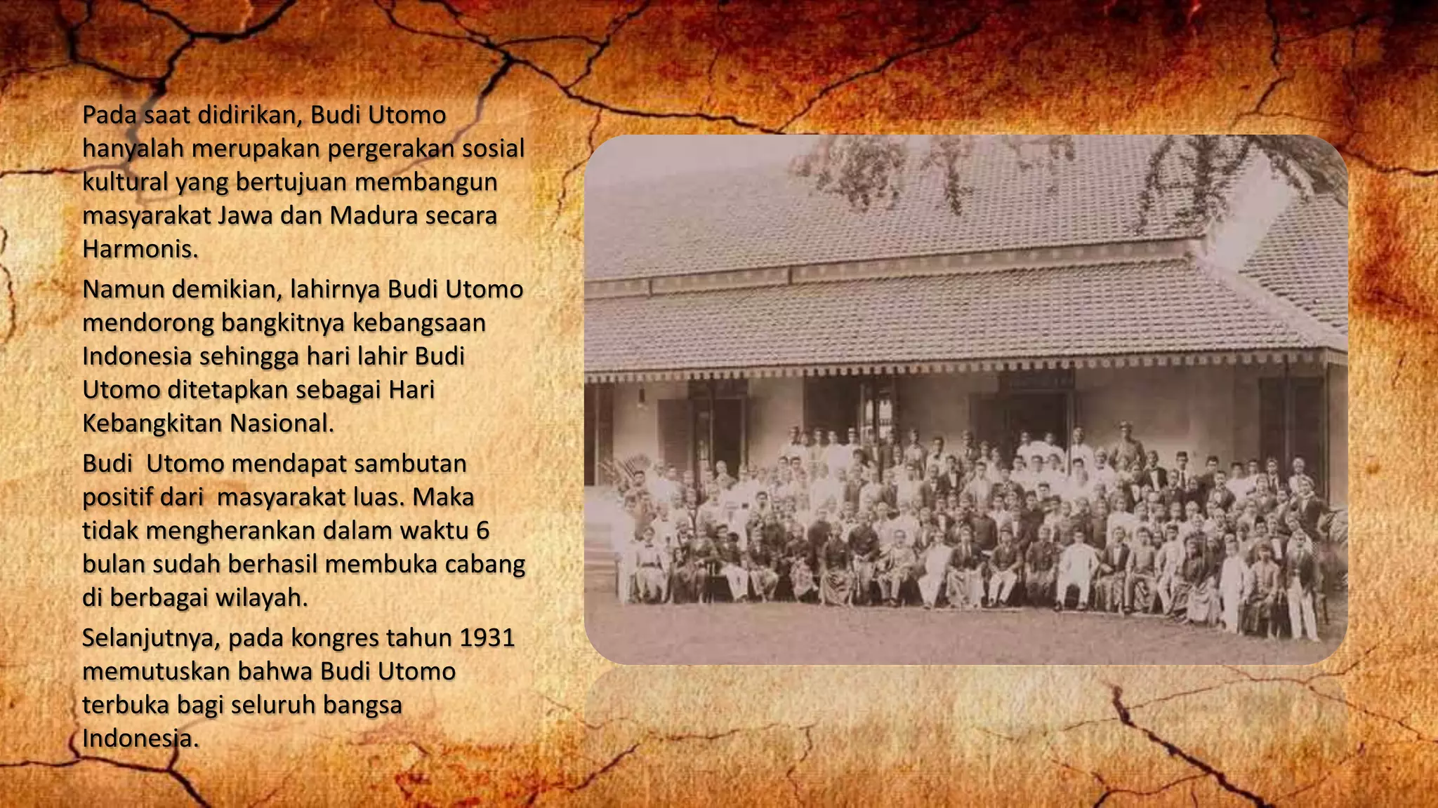 Pada saat didirikan, Budi Utomo
hanyalah merupakan pergerakan sosial
kultural yang bertujuan membangun
masyarakat Jawa dan Madura secara
Harmonis.
Namun demikian, lahirnya Budi Utomo
mendorong bangkitnya kebangsaan
Indonesia sehingga hari lahir Budi
Utomo ditetapkan sebagai Hari
Kebangkitan Nasional.
Budi Utomo mendapat sambutan
positif dari masyarakat luas. Maka
tidak mengherankan dalam waktu 6
bulan sudah berhasil membuka cabang
di berbagai wilayah.
Selanjutnya, pada kongres tahun 1931
memutuskan bahwa Budi Utomo
terbuka bagi seluruh bangsa
Indonesia.
 