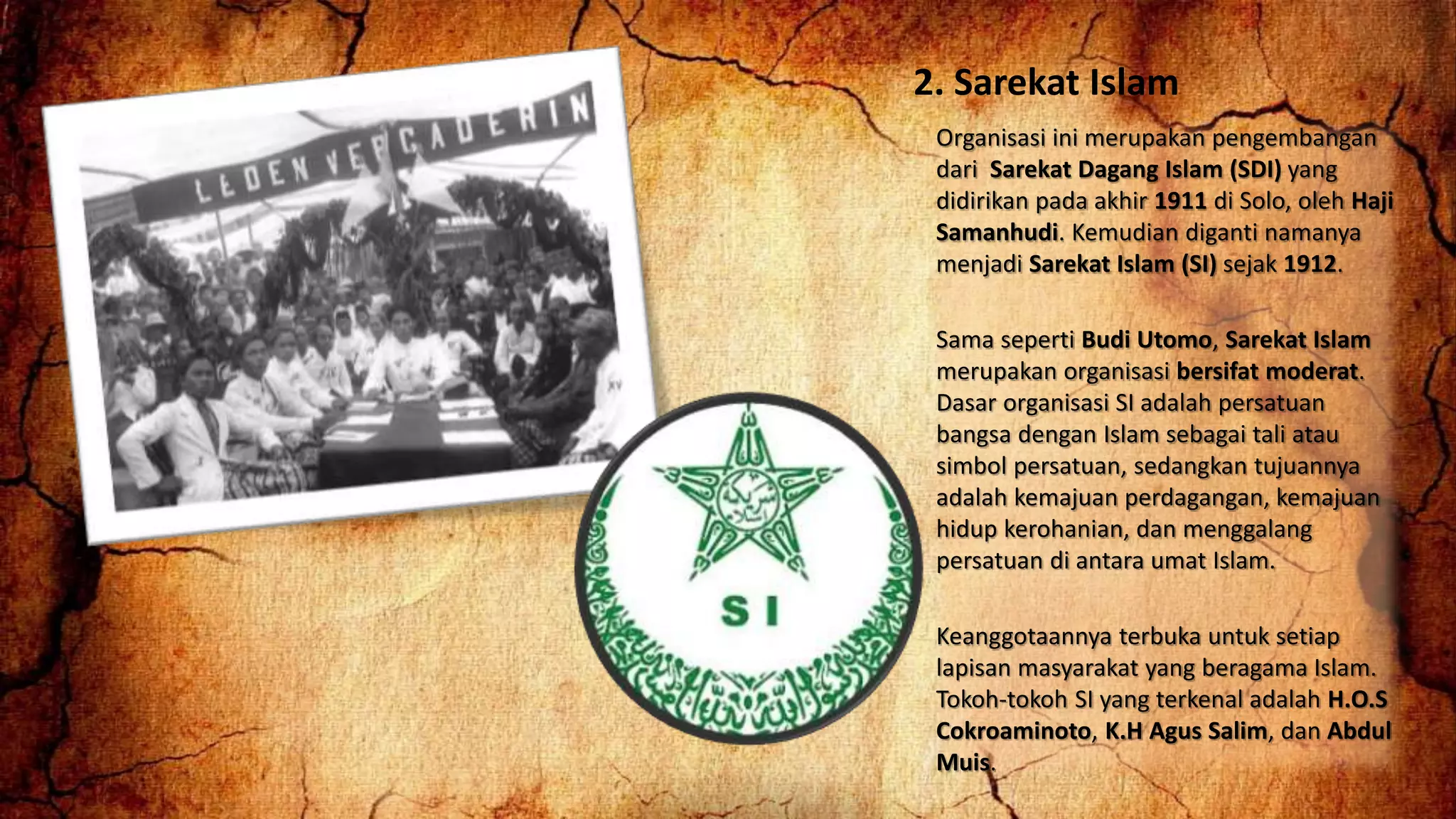 2. Sarekat Islam
Organisasi ini merupakan pengembangan
dari Sarekat Dagang Islam (SDI) yang
didirikan pada akhir 1911 di Solo, oleh Haji
Samanhudi. Kemudian diganti namanya
menjadi Sarekat Islam (SI) sejak 1912.
Sama seperti Budi Utomo, Sarekat Islam
merupakan organisasi bersifat moderat.
Dasar organisasi SI adalah persatuan
bangsa dengan Islam sebagai tali atau
simbol persatuan, sedangkan tujuannya
adalah kemajuan perdagangan, kemajuan
hidup kerohanian, dan menggalang
persatuan di antara umat Islam.
Keanggotaannya terbuka untuk setiap
lapisan masyarakat yang beragama Islam.
Tokoh-tokoh SI yang terkenal adalah H.O.S
Cokroaminoto, K.H Agus Salim, dan Abdul
Muis.
 