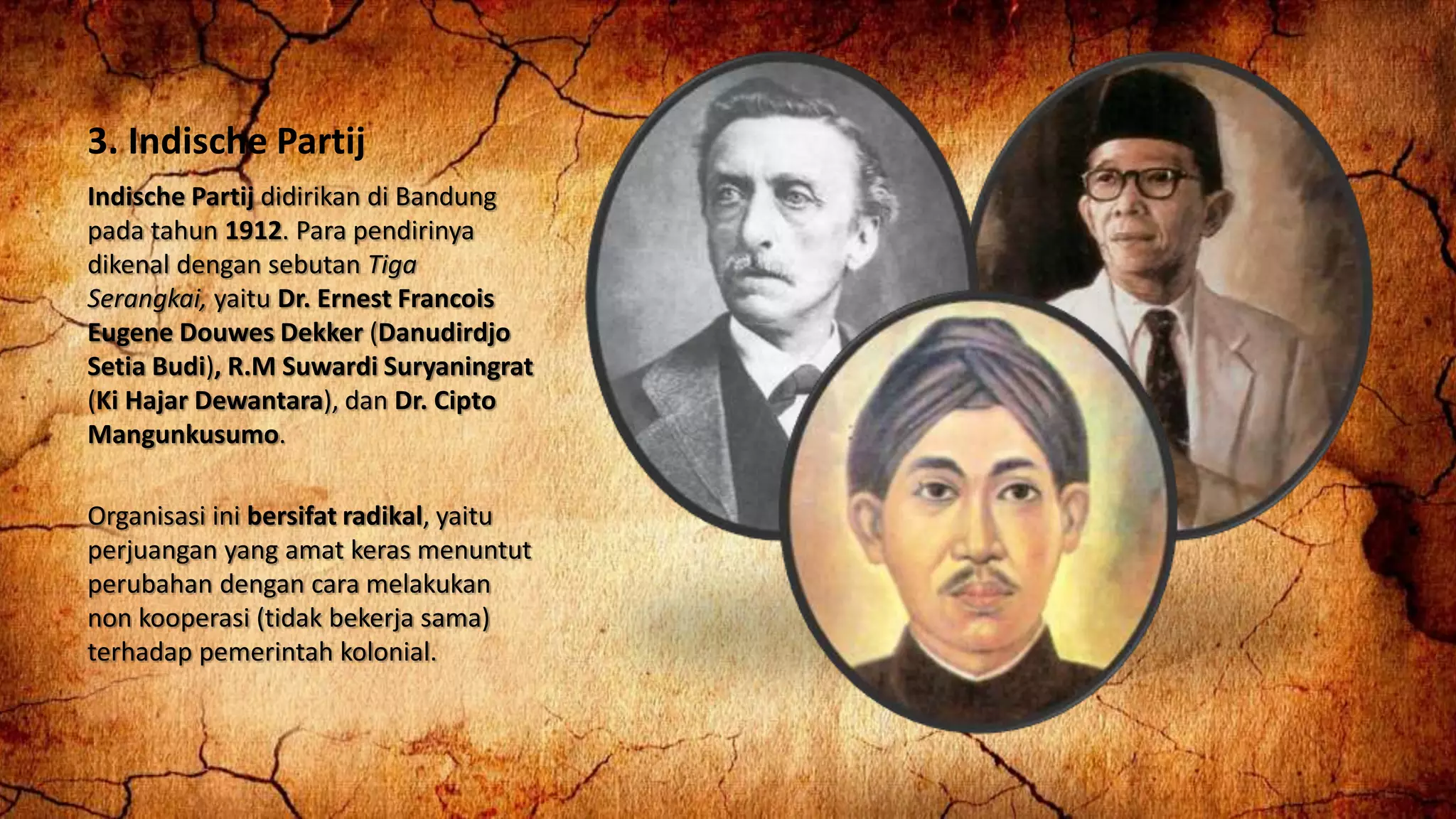 3. Indische Partij
Indische Partij didirikan di Bandung
pada tahun 1912. Para pendirinya
dikenal dengan sebutan Tiga
Serangkai, yaitu Dr. Ernest Francois
Eugene Douwes Dekker (Danudirdjo
Setia Budi), R.M Suwardi Suryaningrat
(Ki Hajar Dewantara), dan Dr. Cipto
Mangunkusumo.
Organisasi ini bersifat radikal, yaitu
perjuangan yang amat keras menuntut
perubahan dengan cara melakukan
non kooperasi (tidak bekerja sama)
terhadap pemerintah kolonial.
 