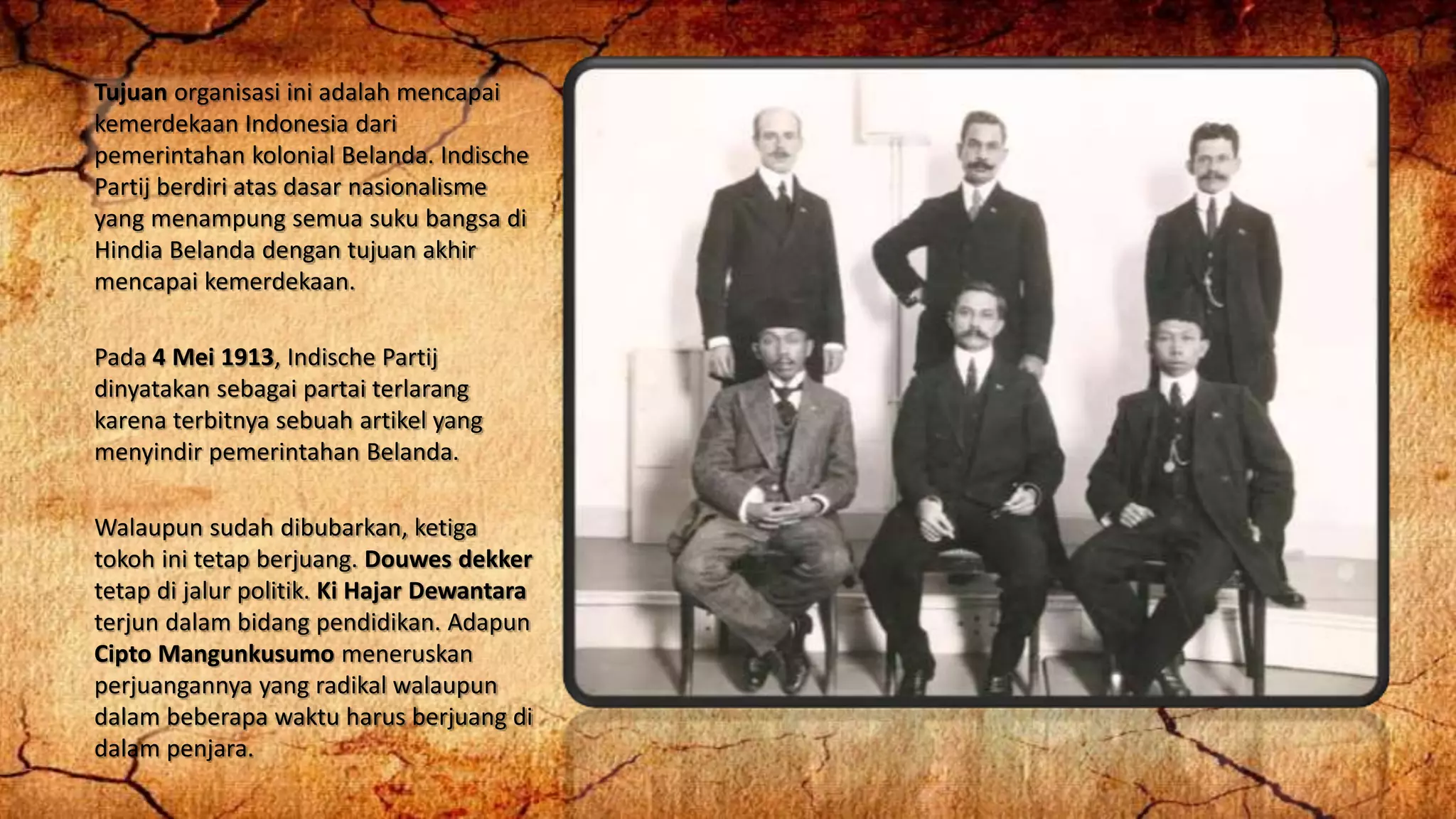 Tujuan organisasi ini adalah mencapai
kemerdekaan Indonesia dari
pemerintahan kolonial Belanda. Indische
Partij berdiri atas dasar nasionalisme
yang menampung semua suku bangsa di
Hindia Belanda dengan tujuan akhir
mencapai kemerdekaan.
Pada 4 Mei 1913, Indische Partij
dinyatakan sebagai partai terlarang
karena terbitnya sebuah artikel yang
menyindir pemerintahan Belanda.
Walaupun sudah dibubarkan, ketiga
tokoh ini tetap berjuang. Douwes dekker
tetap di jalur politik. Ki Hajar Dewantara
terjun dalam bidang pendidikan. Adapun
Cipto Mangunkusumo meneruskan
perjuangannya yang radikal walaupun
dalam beberapa waktu harus berjuang di
dalam penjara.
 