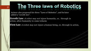 21
Asimov also proposed his three "Laws of Robotics", and he later
added a “zeroth law”.
Zeroth Law : A robot may not injure humanity, or, through in
action, allow humanity to come toharm
First Law : A robot may not injure a human being, or, through in action,
 