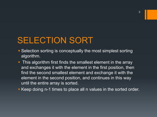 SELECTION SORT
 Selection sorting is conceptually the most simplest sorting
algorithm.
 This algorithm first finds the smallest element in the array
and exchanges it with the element in the first position, then
find the second smallest element and exchange it with the
element in the second position, and continues in this way
until the entire array is sorted.
 Keep doing n-1 times to place all n values in the sorted order.
3
 