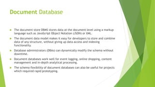 Document Database
 The document store DBMS stores data at the document level using a markup
language such as JavaScript Object Notation (JSON) or XML.
 The document data model makes it easy for developers to store and combine
data of any structure, without giving up data access and indexing
functionality.
 Database administrators (DBAs) can dynamically modify the schema without
downtime.
 Document databases work well for event logging, online shopping, content
management and in-depth analytical processing.
 The schema flexibility of document databases can also be useful for projects
which required rapid prototyping.
 