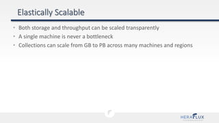 • Both storage and throughput can be scaled transparently
• A single machine is never a bottleneck
• Collections can scale from GB to PB across many machines and regions
 