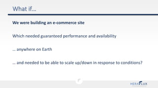We were building an e-commerce site
Which needed guaranteed performance and availability
… anywhere on Earth
… and needed to be able to scale up/down in response to conditions?
 