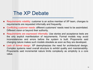 The XP Debate
 Requirements volatility: customer is an active member of XP team, changes to
requirements are requested informally and frequently.
 Conflicting customer needs: different customers' needs need to be assimilated.
Different vision or beyond their authority.
 Requirements are expressed informally: Use stories and acceptance tests are
the only explicit manifestation of requirements. Formal models may avoid
inconsistencies and errors before the system is built. Proponents said
changing nature makes such models obsolete as soon as they are developed.
 Lack of formal design: XP deemphasizes the need for architectural design.
Complex systems need overall structure to exhibit quality and maintainability.
Proponents said incremental nature limits complexity as simplicity is a core
value.
15
 