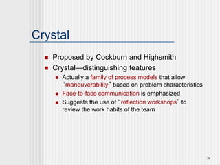 24
Crystal
 Proposed by Cockburn and Highsmith
 Crystal—distinguishing features
 Actually a family of process models that allow
“maneuverability” based on problem characteristics
 Face-to-face communication is emphasized
 Suggests the use of “reflection workshops” to
review the work habits of the team
 