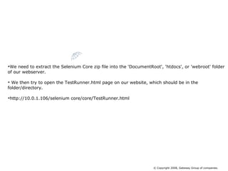 We need to extract the Selenium Core zip file into the 'DocumentRoot', 'htdocs', or 'webroot' folder of our webserver. We then try to open the TestRunner.html page on our website, which should be in the folder/directory. http://10.0.1.106/selenium core/core/TestRunner.html Installing Selenium Core © Copyright 2008, Gateway Group of companies. 
