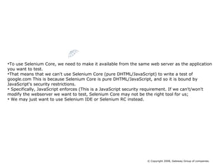 To use Selenium Core, we need to make it available from the same web server as the application you want to test.  That means that we can't use Selenium Core (pure DHTML/JavaScript) to write a test of google.com This is because Selenium Core is pure DHTML/JavaScript, and so it is bound by JavaScript's security restrictions. Specifically, JavaScript enforces (This is a JavaScript security requirement. If we can't/won't modify the webserver we want to test, Selenium Core may not be the right tool for us; We may just want to use Selenium IDE or Selenium RC instead.  Limitation of  Selenium Core © Copyright 2008, Gateway Group of companies. 