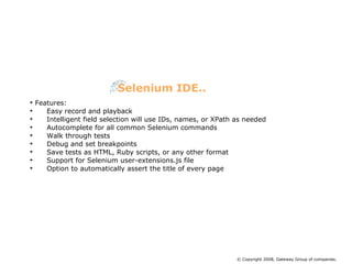 Features: Easy record and playback Intelligent field selection will use IDs, names, or XPath as needed Autocomplete for all common Selenium commands Walk through tests Debug and set breakpoints Save tests as HTML, Ruby scripts, or any other format Support for Selenium user-extensions.js file Option to automatically assert the title of every page Selenium IDE.. © Copyright 2008, Gateway Group of companies. 
