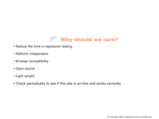 Reduce the time in regression testing Platform independent  Browser compatibility Open source Light weight Check periodically to see if the site is on-line and works correctly Why should we care? © Copyright 2008, Gateway Group of companies. 