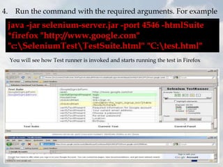 4. Run the command with the required arguments. For example
 java -jar selenium-server.jar -port 4546 -htmlSuite
 *firefox "http://www.google.com"
 "c:SeleniumTestTestSuite.html" "C:test.html"
  You will see how Test runner is invoked and starts running the test in Firefox
 