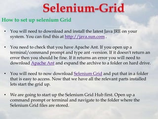 How to set up selenium Grid

 • You will need to download and install the latest Java JRE on your
   system. You can find this at http://java.sun.com .

 • You need to check that you have Apache Ant. If you open up a
   terminal/command prompt and type ant -version. If it doesn't return an
   error then you should be fine. If it returns an error you will need to
   download Apache Ant and expand the archive to a folder on hard drive.

 • You will need to now download Selenium Grid and put that in a folder
   that is easy to access. Now that we have all the relevant parts installed
   lets start the grid up.

 • We are going to start up the Selenium Grid Hub first. Open up a
   command prompt or terminal and navigate to the folder where the
   Selenium Grid files are stored.
 
