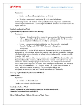 QAPlanet                                                 SELENIUM Handbook - -a basic referential guide to Selenium
------------------------------------------------------------------------------------------------------------------------------------------

          Arguments:
                •    locator - an element locator pointing to an element
                •    identifier - a string to be used as the ID of the specified element
          Temporarily sets the "id" attribute of the specified element, so you can locate it in the
          future using its ID rather than a slow/complicated XPath. This ID will disappear once the
          page is reloaded.

Similarly: assignIdAndWait
captureEntirePageScreenshot(filename, kwargs)
      Arguments:
                •    filename - the path to the file to persist the screenshot as. No filename extension
                     will be appended by default. Directories will not be created if they do not exist,
                     and an exception will be thrown, possibly by native code.
                •    kwargs - a kwargs string that modifies the way the screenshot is captured.
                     Example: "background=#CCFFDD" . Currently valid options:
                  background
          the background CSS for the HTML document. This may be useful to set for capturing
          screenshots of less-than-ideal layouts, for example where absolute positioning causes the
          calculation of the canvas dimension to fail and a black background is exposed (possibly
          obscuring black text).
          Saves the entire contents of the current window canvas to a PNG file. Contrast this with
          the captureScreenshot command, which captures the contents of the OS viewport (i.e.
          whatever is currently being displayed on the monitor), and is implemented in the RC
          only. Currently this only works in Firefox when running in chrome mode, and in IE non-
          HTA using the EXPERIMENTAL "Snapsie" utility. The Firefox implementation is
          mostly borrowed from the Screengrab! Firefox extension. Please see
          http://www.screengrab.org and http://snapsie.sourceforge.net/ for details.

Similarly: captureEntirePageScreenshotAndWait
check(locator)
       Arguments:
                •    locator - an element locator
          Check a toggle-button (checkbox/radio)

Similarly: checkAndWait
chooseCancelOnNextConfirmation(),chooseOkOnNextConfirmation(),
chooseOkOnNextConfirmationAndWait

Click, ClickAndWait, ClickAt, ClickAtAndWait, Close.
 