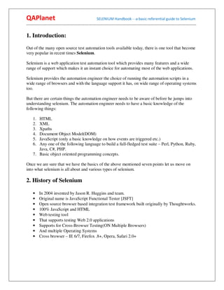QAPlanet                                                 SELENIUM Handbook - -a basic referential guide to Selenium
------------------------------------------------------------------------------------------------------------------------------------------

1. Introduction:

Out of the many open source test automation tools available today, there is one tool that become
very popular in recent times Selenium.

Selenium is a web application test automation tool which provides many features and a wide
range of support which makes it an instant choice for automating most of the web applications.

Selenium provides the automation engineer the choice of running the automation scripts in a
wide range of browsers and with the language support it has, on wide range of operating systems
too.

But there are certain things the automation engineer needs to be aware of before he jumps into
understanding selenium. The automation engineer needs to have a basic knowledge of the
following things:

     1. HTML
     2. XML
     3. Xpaths
     4. Document Object Model(DOM)
     5. JavaScript (only a basic knowledge on how events are triggered etc.)
     6. Any one of the following language to build a full-fledged test suite – Perl, Python, Ruby,
        Java, C#, PHP.
     7. Basic object oriented programming concepts.

Once we are sure that we have the basics of the above mentioned seven points let us move on
into what selenium is all about and various types of selenium.

2. History of Selenium

     •    In 2004 invented by Jason R. Huggins and team.
     •    Original name is JavaScript Functional Tester [JSFT]
     •    Open source browser based integration test framework built originally by Thoughtworks.
     •    100% JavaScript and HTML
     •    Web testing tool
     •    That supports testing Web 2.0 applications
     •    Supports for Cross-Browser Testing(ON Multiple Browsers)
     •    And multiple Operating Systems
     •    Cross browser – IE 6/7, Firefox .8+, Opera, Safari 2.0+
 