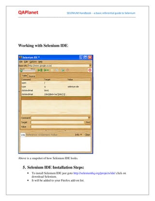 QAPlanet                                                 SELENIUM Handbook - -a basic referential guide to Selenium
------------------------------------------------------------------------------------------------------------------------------------------




Working with Selenium IDE:




Above is a snapshot of how Selenium IDE looks.


     5. Selenium IDE Installation Steps:
          •    To install Selenium IDE just goto http://seleniumhq.org/projects/ide/ click on
               download Selenium.
          •    It will be added to your Firefox add-on list.
 