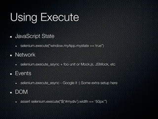 Using Execute
JavaScript State
  selenium.execute(“window.myApp.mystate == true”)

Network
  selenium.execute_async + foo unit or Mock.js, JSMock, etc

Events
  selenium.execute_async - Google it :) Some extra setup here

DOM
  assert selenium.execute(“$(‘#mydiv’).width == ‘50px’”)
 
